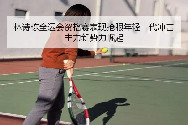 林诗栋全运会资格赛表现抢眼年轻一代冲击主力新势力崛起
